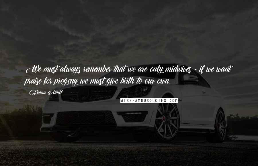 Diana Athill Quotes: We must always remember that we are only midwives - if we want praise for progeny we must give birth to our own.