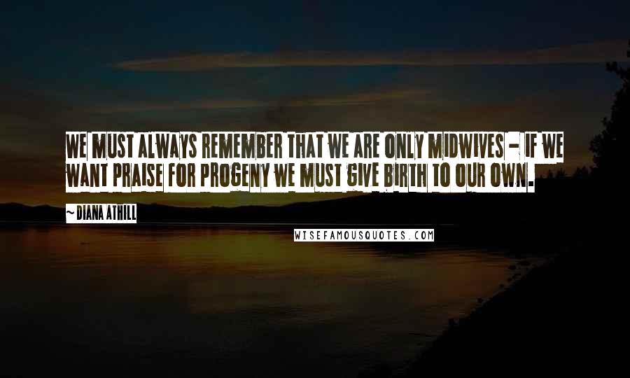 Diana Athill Quotes: We must always remember that we are only midwives - if we want praise for progeny we must give birth to our own.