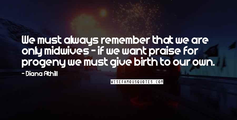 Diana Athill Quotes: We must always remember that we are only midwives - if we want praise for progeny we must give birth to our own.