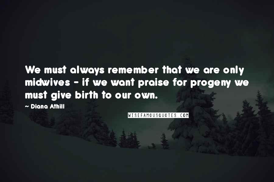 Diana Athill Quotes: We must always remember that we are only midwives - if we want praise for progeny we must give birth to our own.