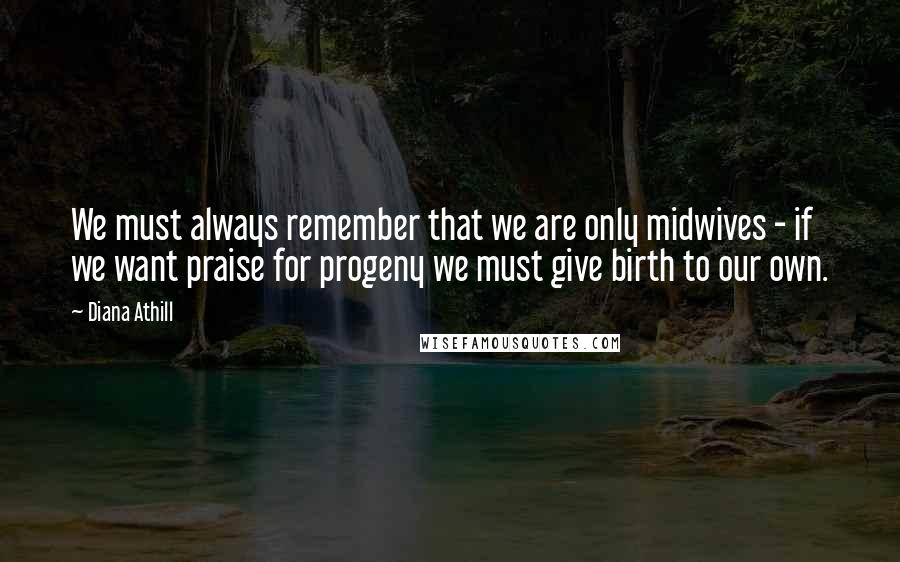 Diana Athill Quotes: We must always remember that we are only midwives - if we want praise for progeny we must give birth to our own.