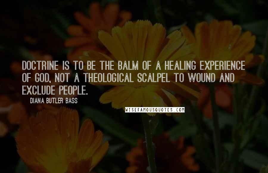 Diana Butler Bass Quotes: Doctrine is to be the balm of a healing experience of God, not a theological scalpel to wound and exclude people.
