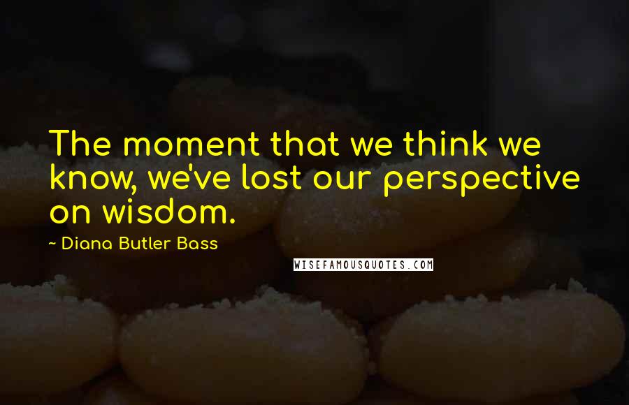 Diana Butler Bass Quotes: The moment that we think we know, we've lost our perspective on wisdom.