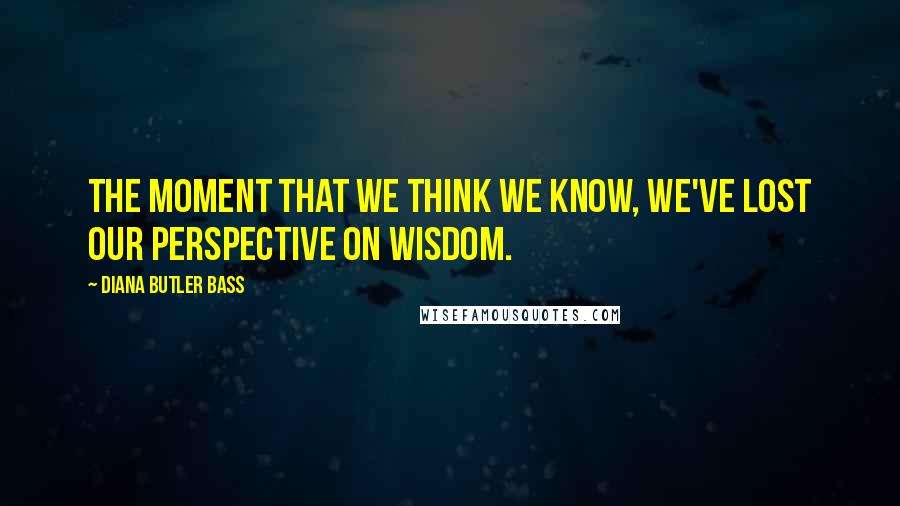 Diana Butler Bass Quotes: The moment that we think we know, we've lost our perspective on wisdom.
