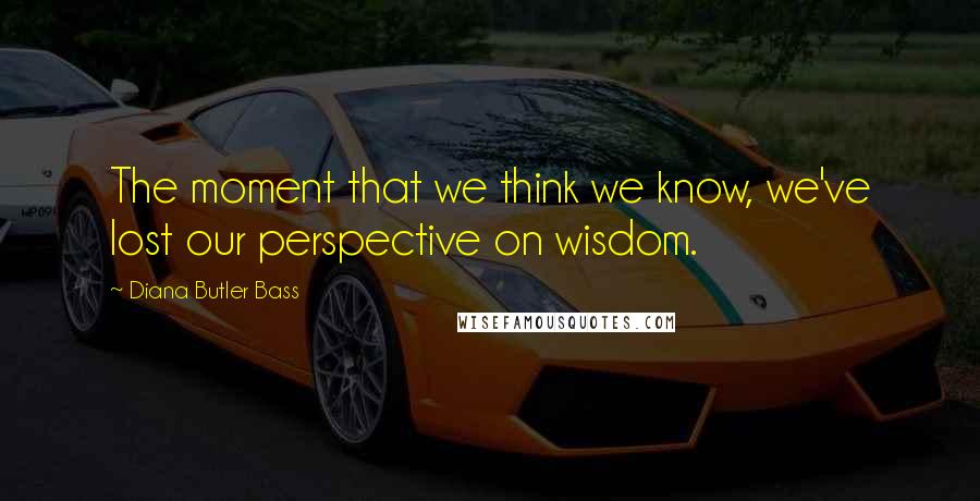 Diana Butler Bass Quotes: The moment that we think we know, we've lost our perspective on wisdom.