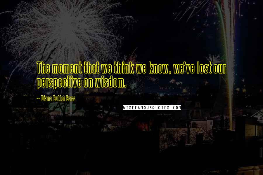 Diana Butler Bass Quotes: The moment that we think we know, we've lost our perspective on wisdom.