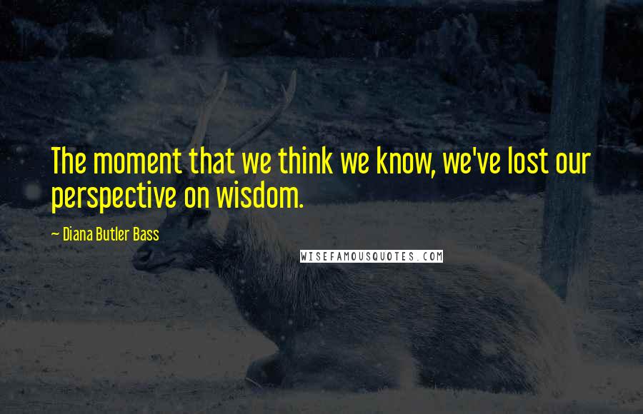 Diana Butler Bass Quotes: The moment that we think we know, we've lost our perspective on wisdom.