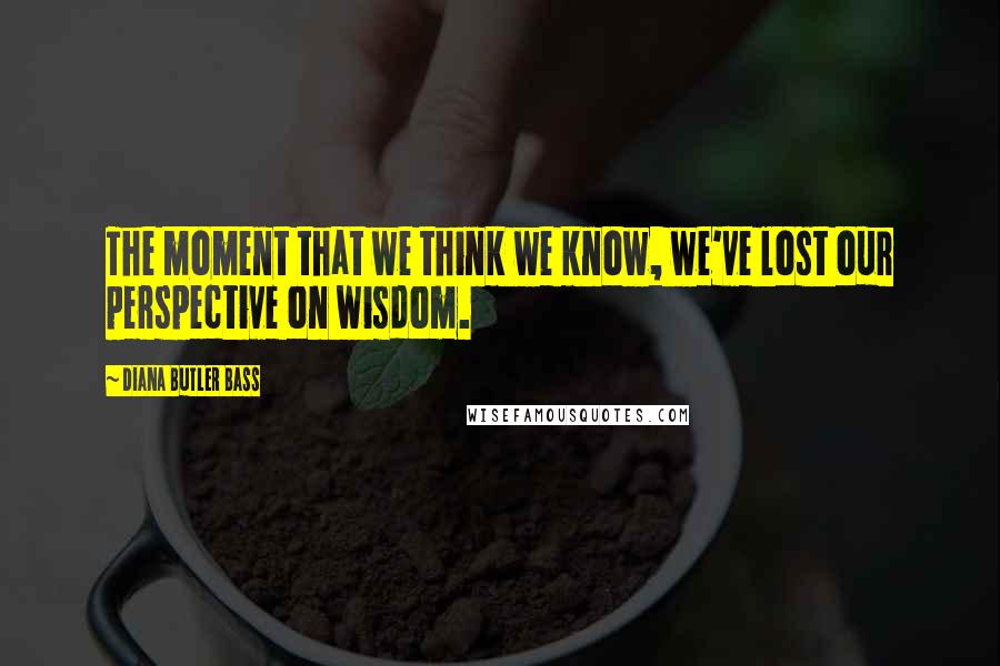 Diana Butler Bass Quotes: The moment that we think we know, we've lost our perspective on wisdom.