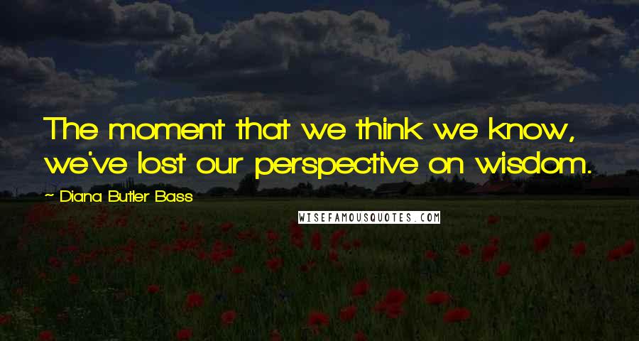 Diana Butler Bass Quotes: The moment that we think we know, we've lost our perspective on wisdom.