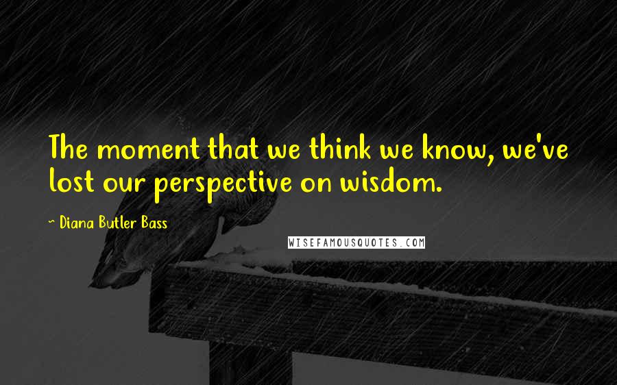 Diana Butler Bass Quotes: The moment that we think we know, we've lost our perspective on wisdom.