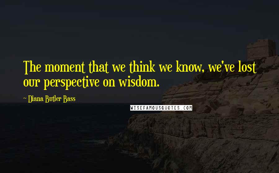 Diana Butler Bass Quotes: The moment that we think we know, we've lost our perspective on wisdom.