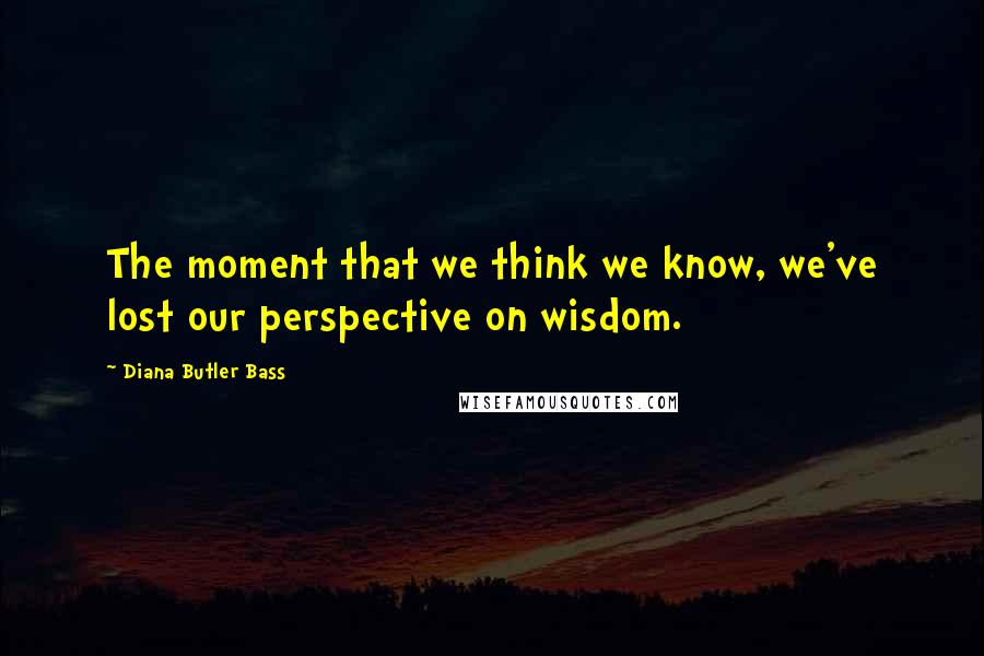 Diana Butler Bass Quotes: The moment that we think we know, we've lost our perspective on wisdom.