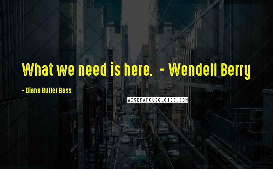 Diana Butler Bass Quotes: What we need is here. - Wendell Berry