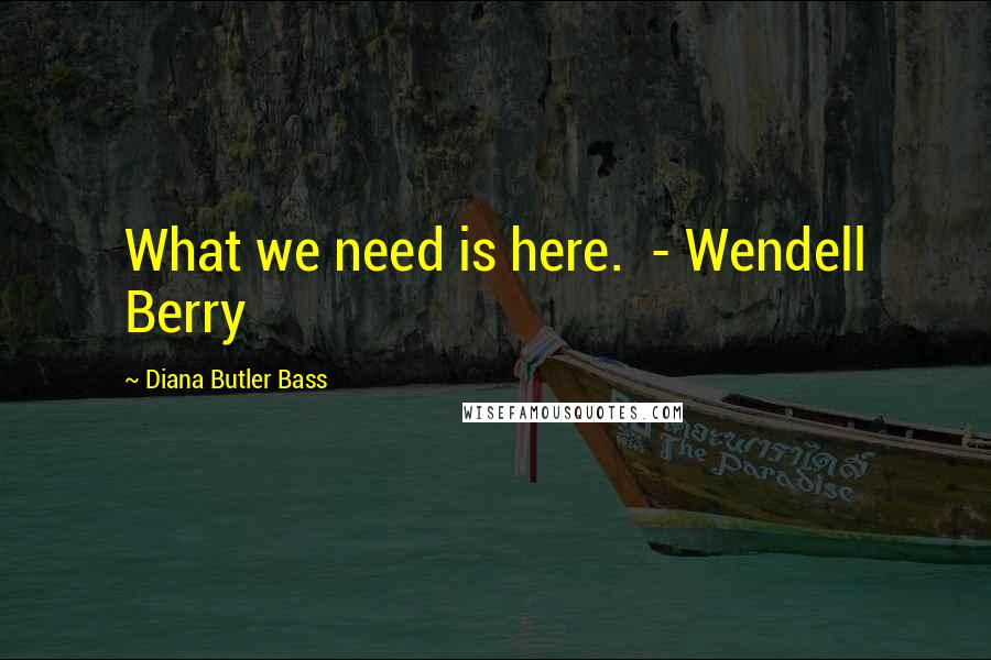 Diana Butler Bass Quotes: What we need is here.  - Wendell Berry