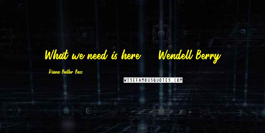 Diana Butler Bass Quotes: What we need is here. - Wendell Berry