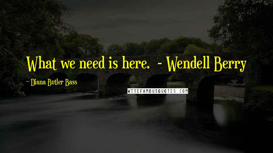 Diana Butler Bass Quotes: What we need is here. - Wendell Berry