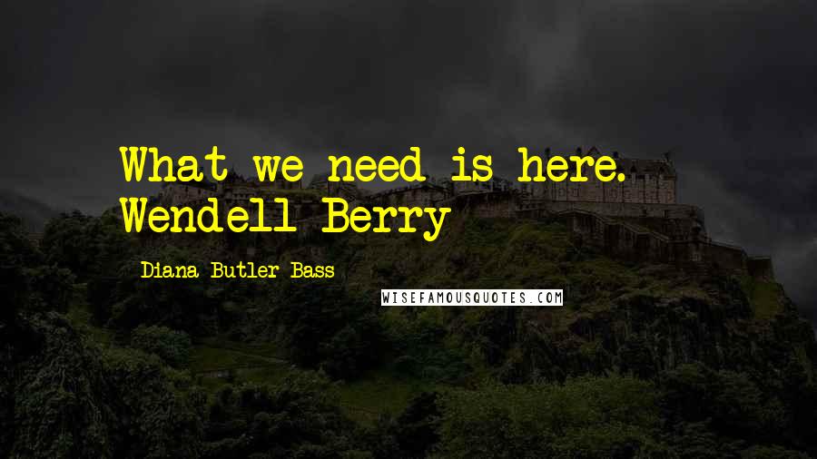 Diana Butler Bass Quotes: What we need is here.  - Wendell Berry