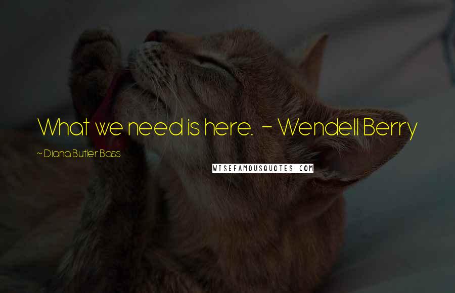 Diana Butler Bass Quotes: What we need is here. - Wendell Berry