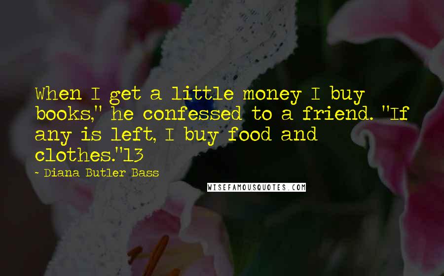 Diana Butler Bass Quotes: When I get a little money I buy books," he confessed to a friend. "If any is left, I buy food and clothes."13