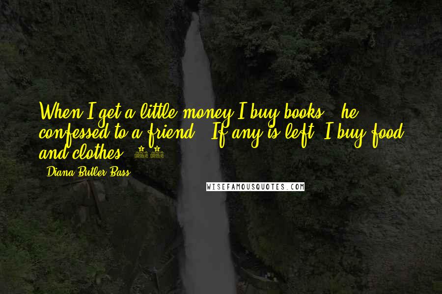 Diana Butler Bass Quotes: When I get a little money I buy books," he confessed to a friend. "If any is left, I buy food and clothes."13