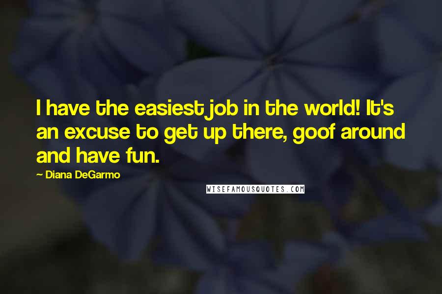 Diana DeGarmo Quotes: I have the easiest job in the world! It's an excuse to get up there, goof around and have fun.