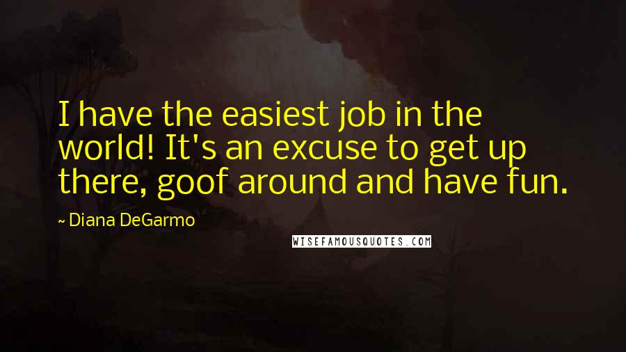 Diana DeGarmo Quotes: I have the easiest job in the world! It's an excuse to get up there, goof around and have fun.