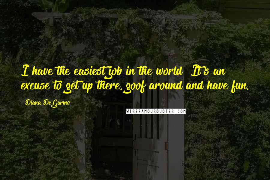 Diana DeGarmo Quotes: I have the easiest job in the world! It's an excuse to get up there, goof around and have fun.