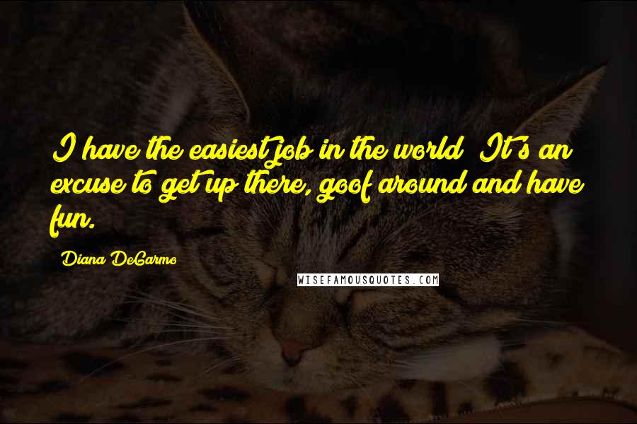 Diana DeGarmo Quotes: I have the easiest job in the world! It's an excuse to get up there, goof around and have fun.