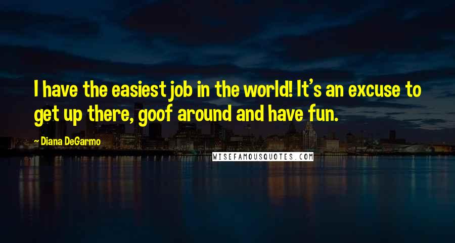 Diana DeGarmo Quotes: I have the easiest job in the world! It's an excuse to get up there, goof around and have fun.