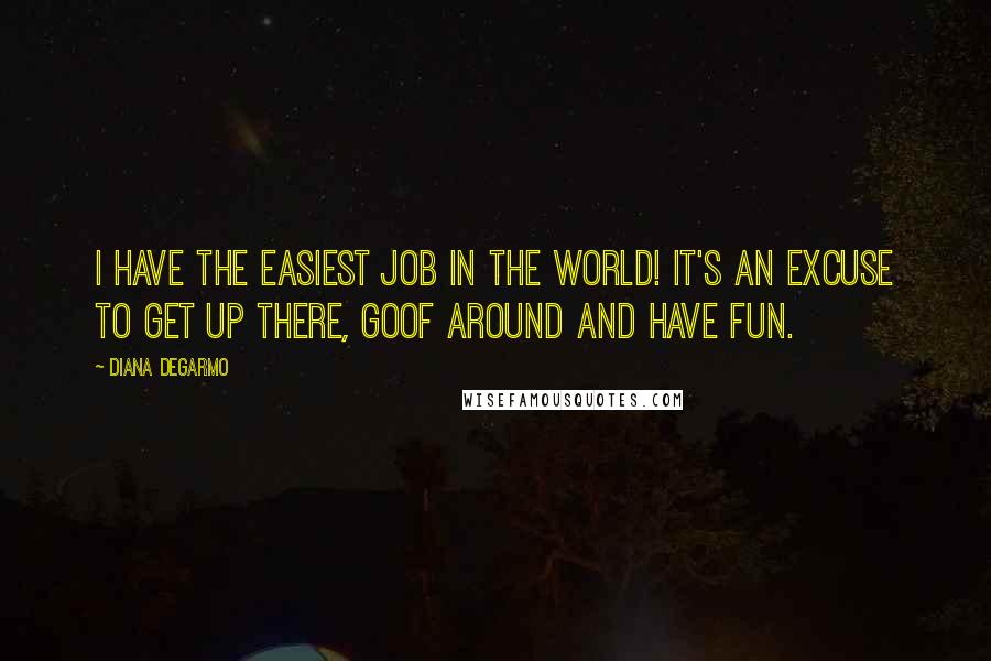 Diana DeGarmo Quotes: I have the easiest job in the world! It's an excuse to get up there, goof around and have fun.