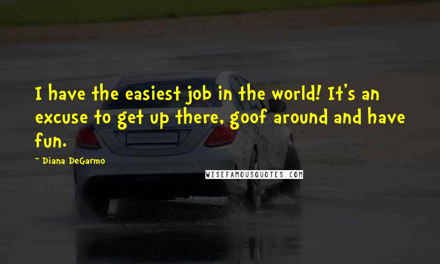 Diana DeGarmo Quotes: I have the easiest job in the world! It's an excuse to get up there, goof around and have fun.