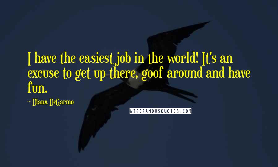 Diana DeGarmo Quotes: I have the easiest job in the world! It's an excuse to get up there, goof around and have fun.