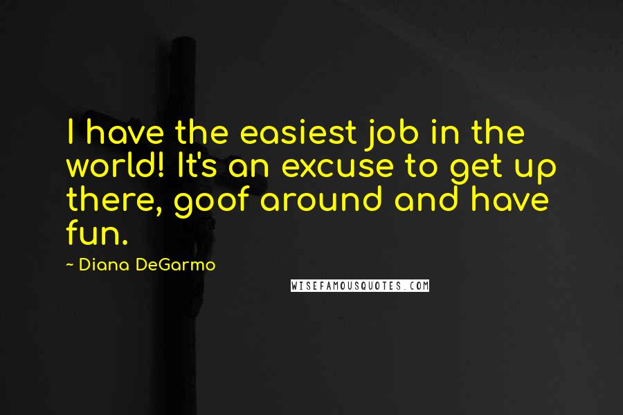 Diana DeGarmo Quotes: I have the easiest job in the world! It's an excuse to get up there, goof around and have fun.