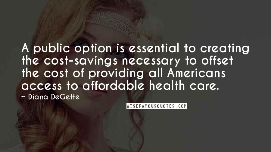 Diana DeGette Quotes: A public option is essential to creating the cost-savings necessary to offset the cost of providing all Americans access to affordable health care.