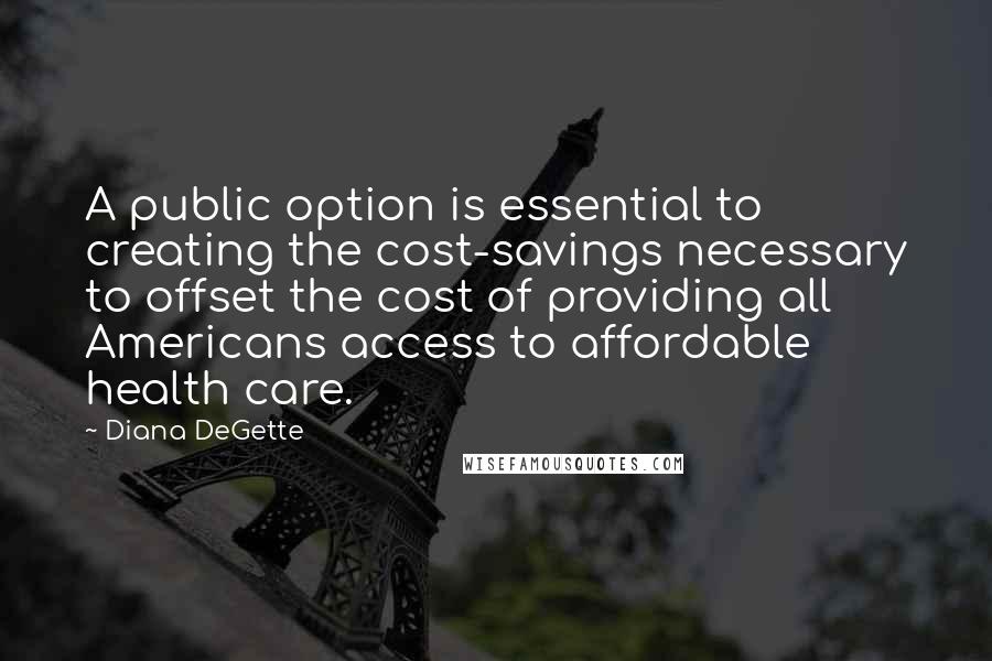 Diana DeGette Quotes: A public option is essential to creating the cost-savings necessary to offset the cost of providing all Americans access to affordable health care.