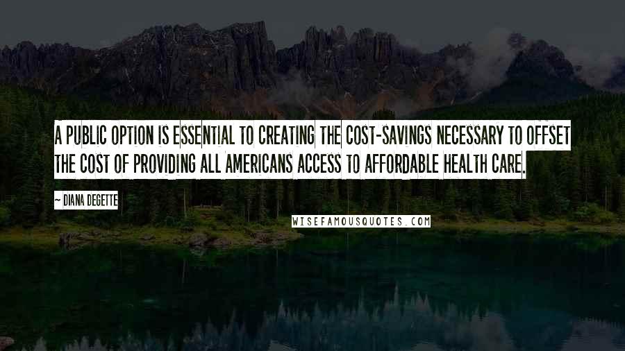 Diana DeGette Quotes: A public option is essential to creating the cost-savings necessary to offset the cost of providing all Americans access to affordable health care.