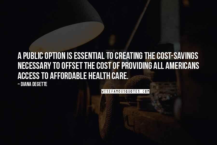 Diana DeGette Quotes: A public option is essential to creating the cost-savings necessary to offset the cost of providing all Americans access to affordable health care.