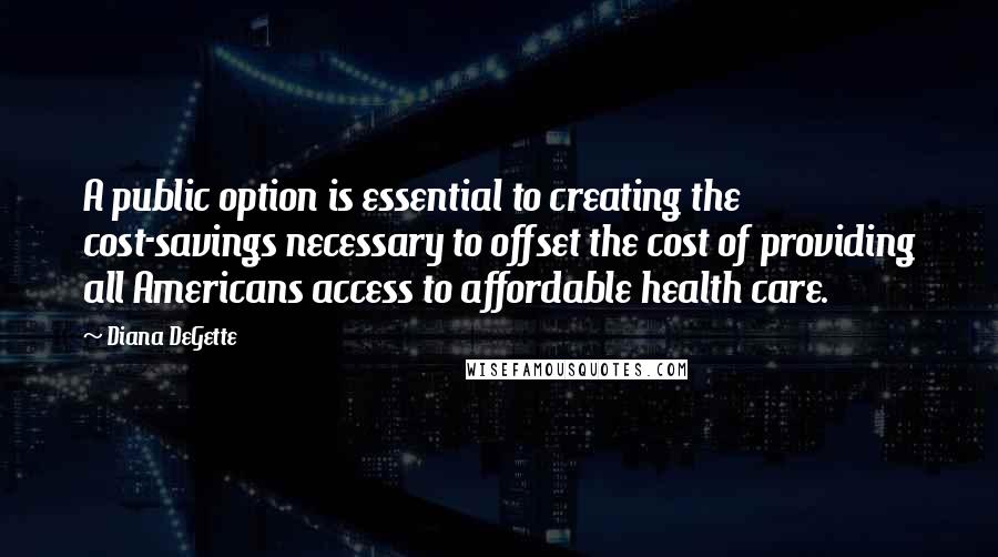 Diana DeGette Quotes: A public option is essential to creating the cost-savings necessary to offset the cost of providing all Americans access to affordable health care.