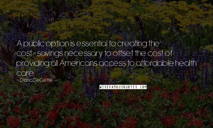 Diana DeGette Quotes: A public option is essential to creating the cost-savings necessary to offset the cost of providing all Americans access to affordable health care.
