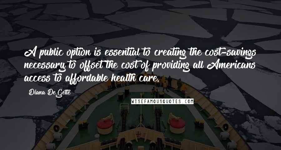 Diana DeGette Quotes: A public option is essential to creating the cost-savings necessary to offset the cost of providing all Americans access to affordable health care.