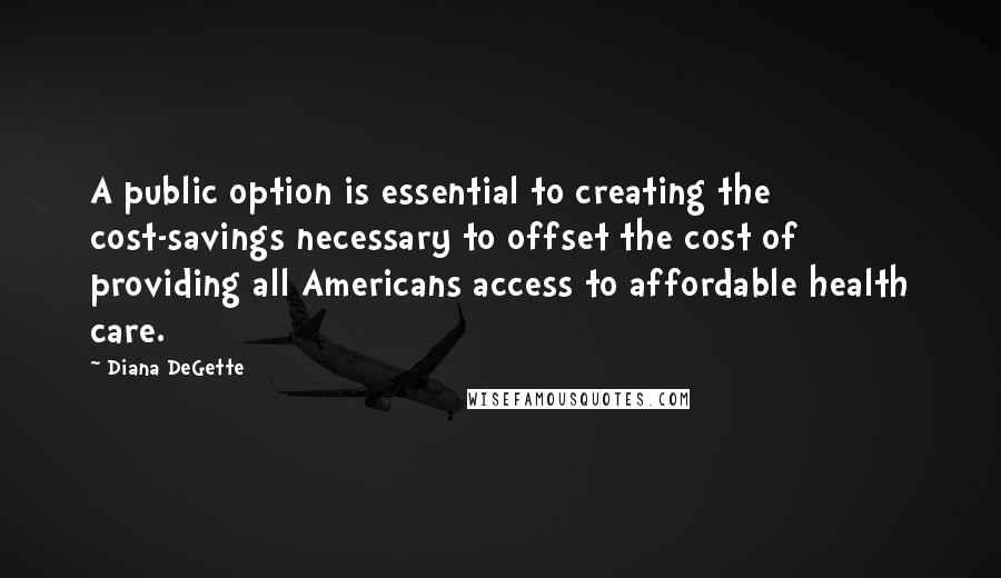 Diana DeGette Quotes: A public option is essential to creating the cost-savings necessary to offset the cost of providing all Americans access to affordable health care.