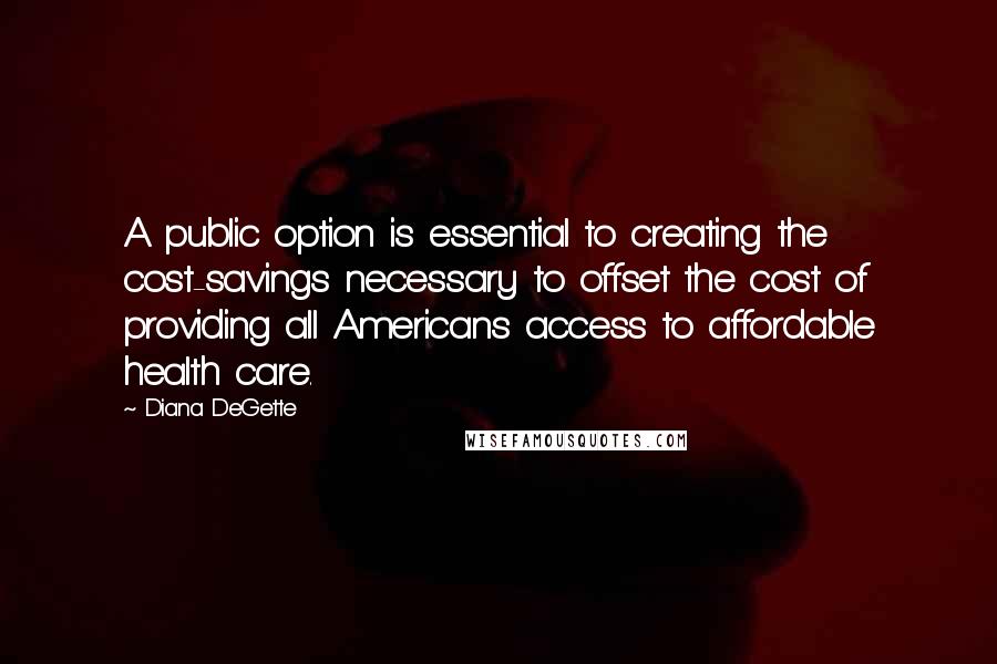 Diana DeGette Quotes: A public option is essential to creating the cost-savings necessary to offset the cost of providing all Americans access to affordable health care.