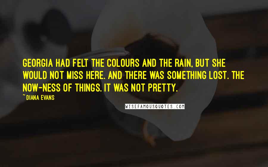 Diana Evans Quotes: Georgia had felt the colours and the rain, but she would not miss here. And there was something lost. The now-ness of things. It was not pretty.