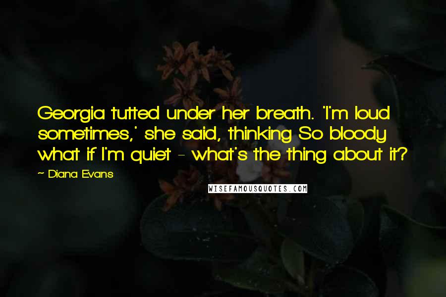 Diana Evans Quotes: Georgia tutted under her breath. 'I'm loud sometimes,' she said, thinking So bloody what if I'm quiet - what's the thing about it?