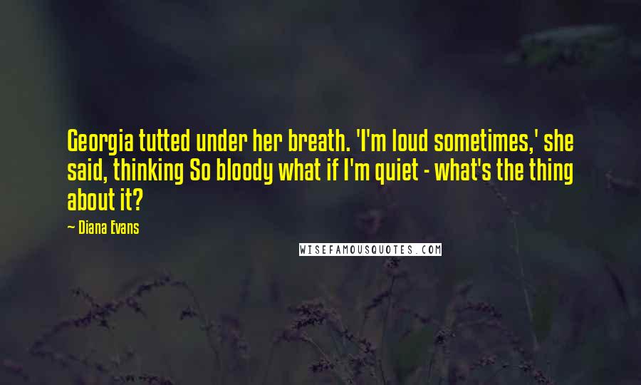 Diana Evans Quotes: Georgia tutted under her breath. 'I'm loud sometimes,' she said, thinking So bloody what if I'm quiet - what's the thing about it?