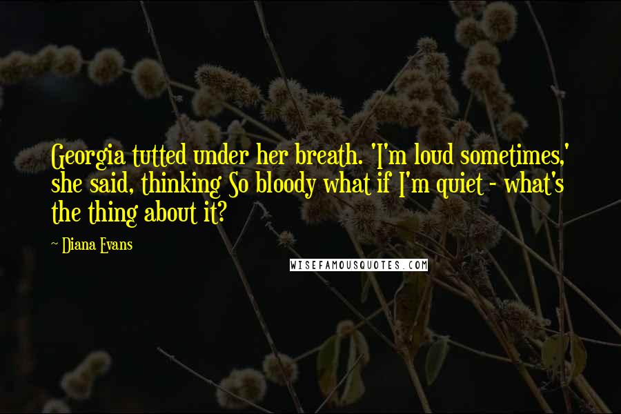 Diana Evans Quotes: Georgia tutted under her breath. 'I'm loud sometimes,' she said, thinking So bloody what if I'm quiet - what's the thing about it?