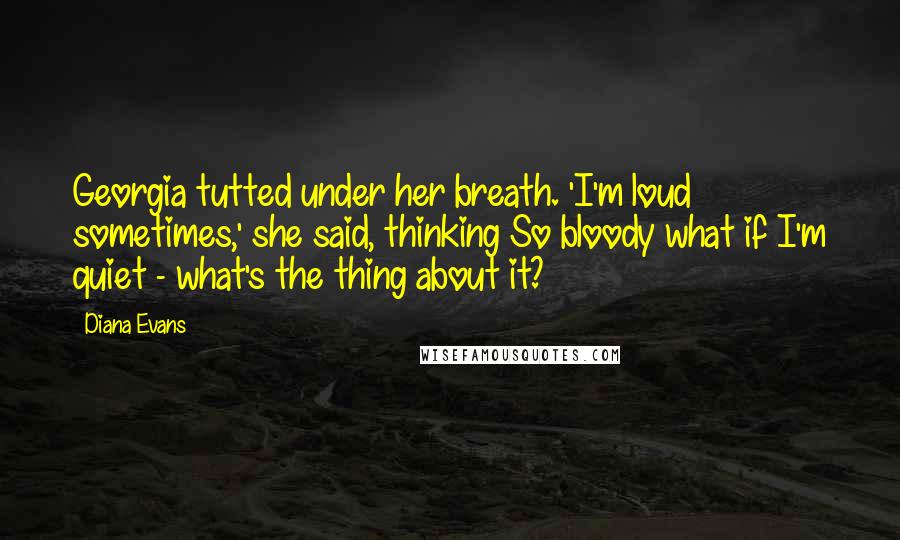 Diana Evans Quotes: Georgia tutted under her breath. 'I'm loud sometimes,' she said, thinking So bloody what if I'm quiet - what's the thing about it?