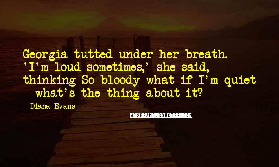 Diana Evans Quotes: Georgia tutted under her breath. 'I'm loud sometimes,' she said, thinking So bloody what if I'm quiet - what's the thing about it?