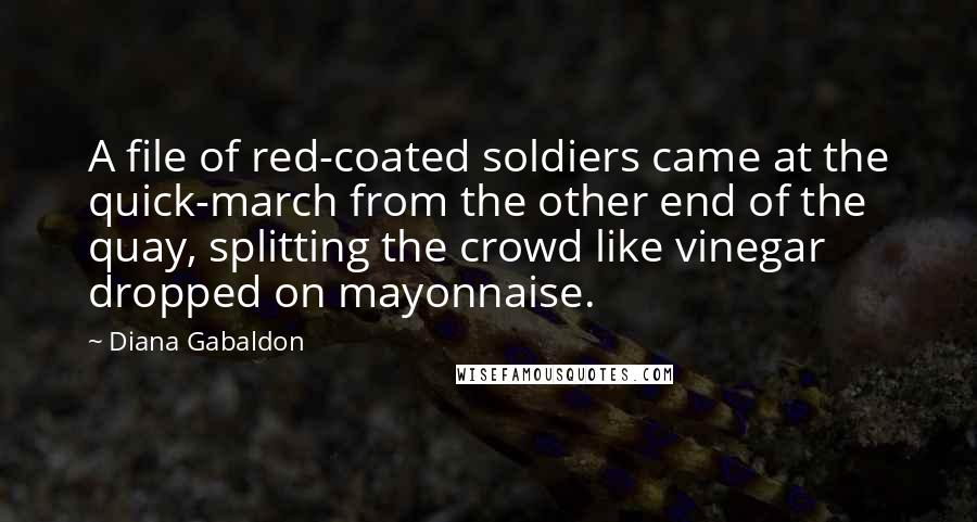 Diana Gabaldon Quotes: A file of red-coated soldiers came at the quick-march from the other end of the quay, splitting the crowd like vinegar dropped on mayonnaise.