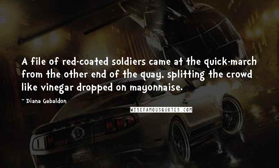 Diana Gabaldon Quotes: A file of red-coated soldiers came at the quick-march from the other end of the quay, splitting the crowd like vinegar dropped on mayonnaise.